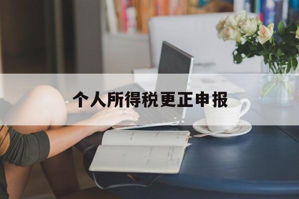 个人所得税更正申报(个人所得税更正申报后多缴的税额怎么办)